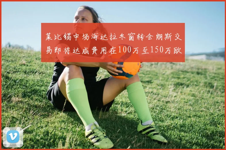 莱比锡中场海达拉冬窗转会朗斯交易即将达成费用在100万至150万欧之间