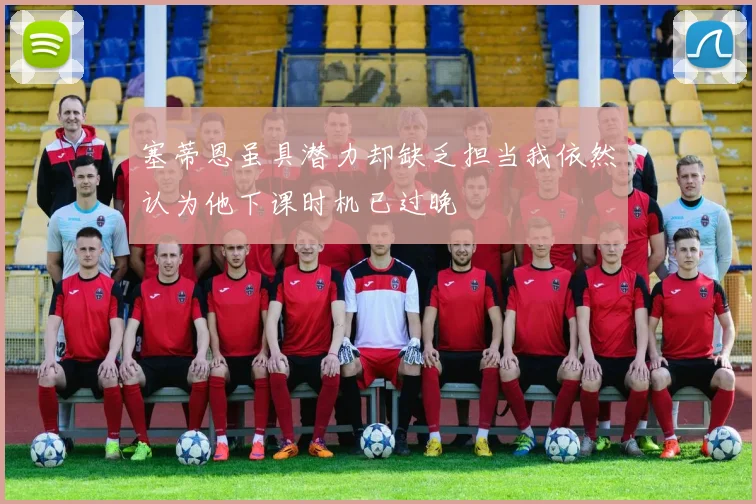 塞蒂恩虽具潜力却缺乏担当我依然认为他下课时机已过晚