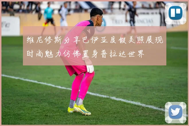 维尼修斯分享巴伊亚度假美照展现时尚魅力仿佛置身普拉达世界