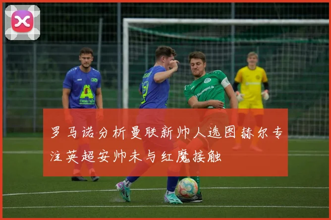 罗马诺分析曼联新帅人选图赫尔专注英超安帅未与红魔接触