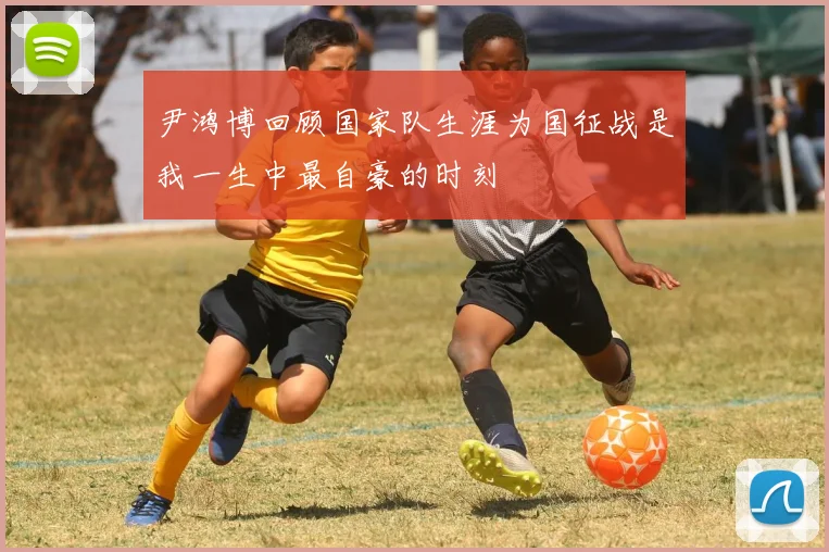 尹鸿博回顾国家队生涯为国征战是我一生中最自豪的时刻