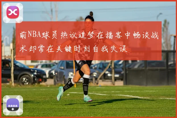 前NBA球员热议追梦在播客中畅谈战术却常在关键时刻自我失误