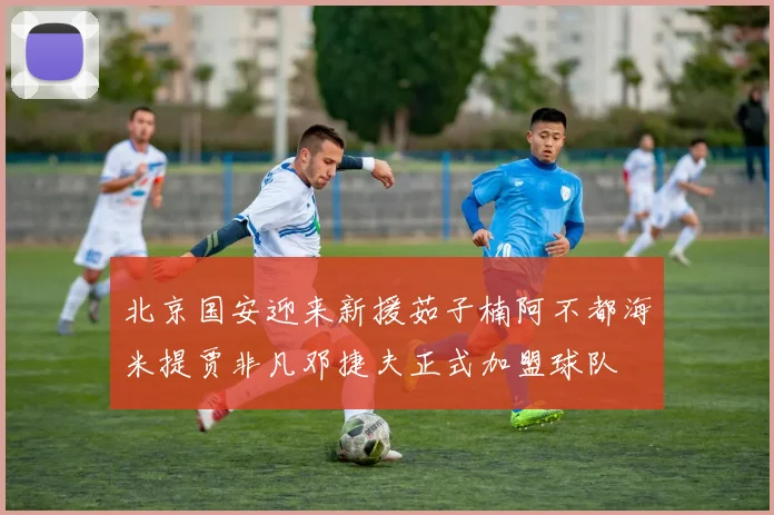 北京国安迎来新援茹子楠阿不都海米提贾非凡邓捷夫正式加盟球队