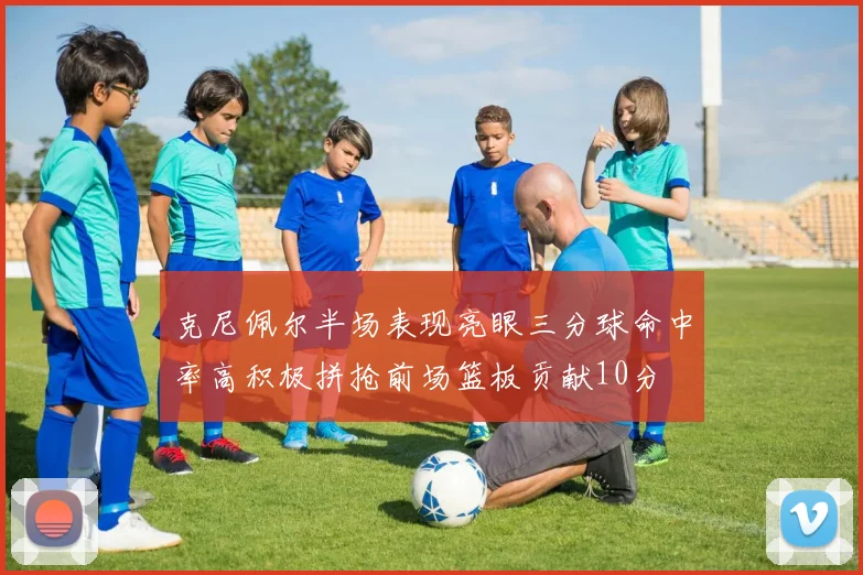 克尼佩尔半场表现亮眼三分球命中率高积极拼抢前场篮板贡献10分