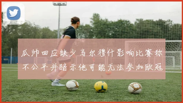 瓜帅回应缺少马尔穆什影响比赛称不公平并暗示他可能无法参加欧冠