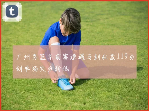 广州男篮季前赛遭遇马刺狂轰119分创单场失分新低