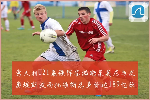 意大利U21最强阵容揭晓莱奥尼与皮奥埃斯波西托领衔总身价达189亿欧