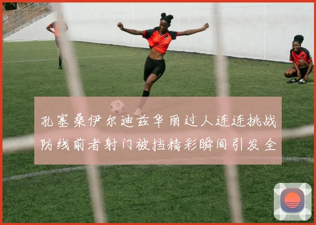 孔塞桑伊尔迪兹华丽过人连连挑战防线前者射门被挡精彩瞬间引发全场欢呼