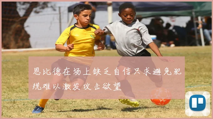 恩比德在场上缺乏自信只求避免犯规难以激发攻击欲望