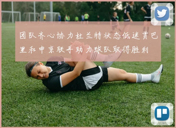 团队齐心协力杜兰特状态低迷贾巴里和申京联手助力球队取得胜利