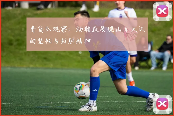青岛队观察：杨瀚森展现山东大汉的坚韧与好胜精神