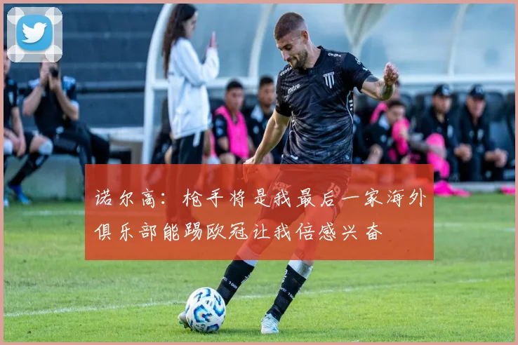 诺尔高：枪手将是我最后一家海外俱乐部能踢欧冠让我倍感兴奋
