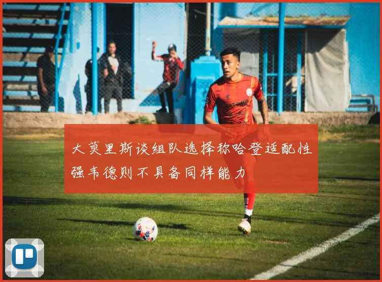 大莫里斯谈组队选择称哈登适配性强韦德则不具备同样能力