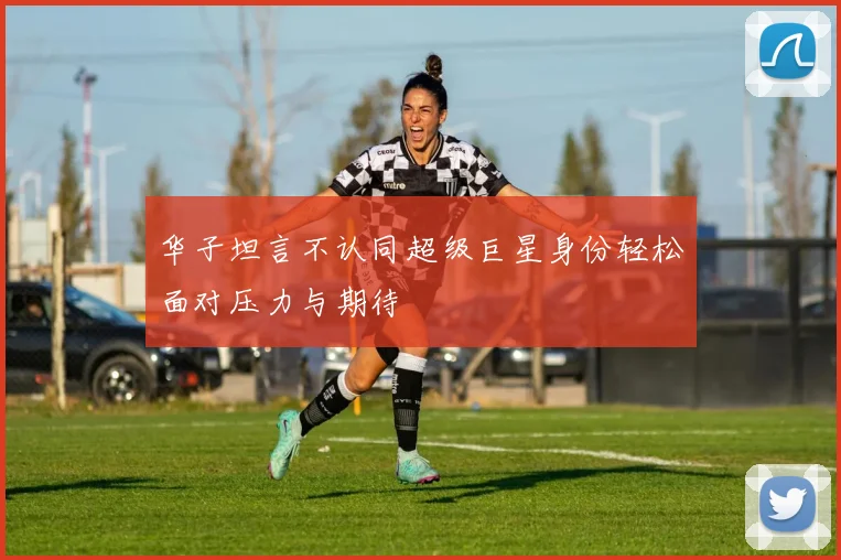 华子坦言不认同超级巨星身份轻松面对压力与期待