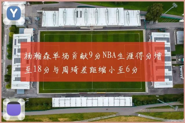 杨瀚森单场贡献9分NBA生涯得分增至18分与周琦差距缩小至6分