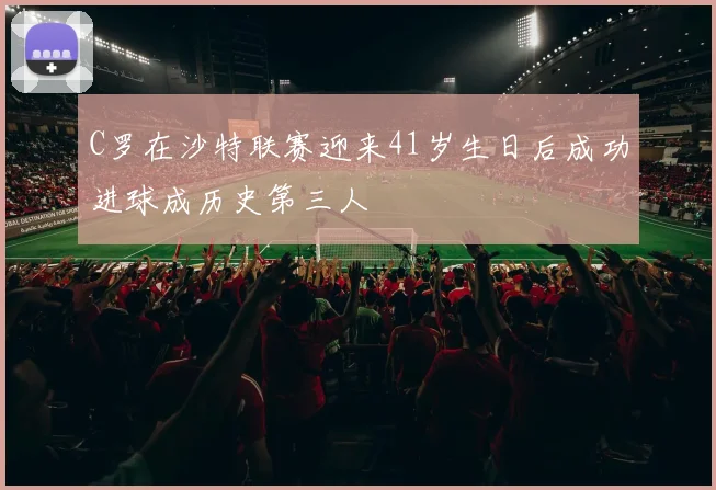 C罗在沙特联赛迎来41岁生日后成功进球成历史第三人