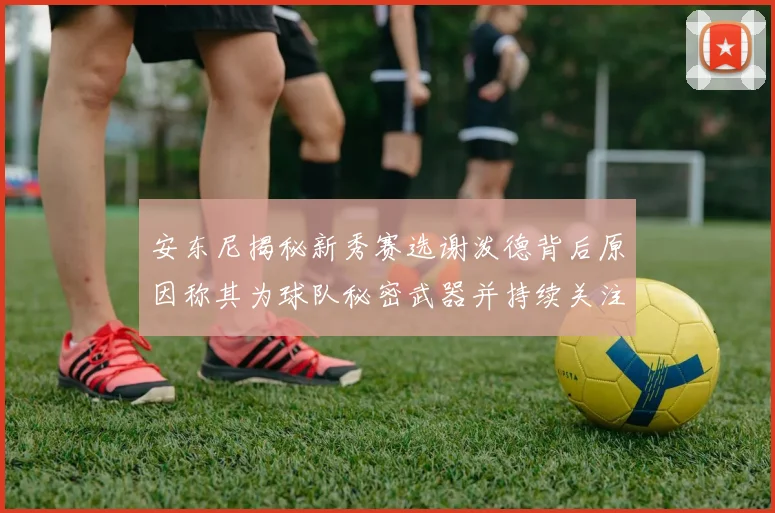 安东尼揭秘新秀赛选谢泼德背后原因称其为球队秘密武器并持续关注