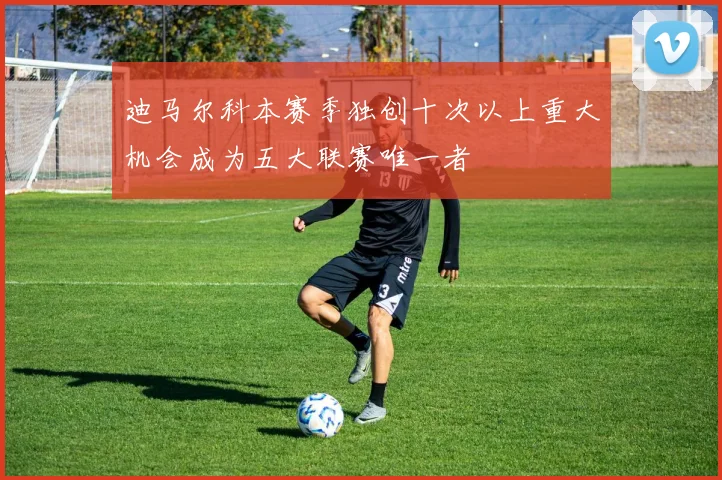 迪马尔科本赛季独创十次以上重大机会成为五大联赛唯一者