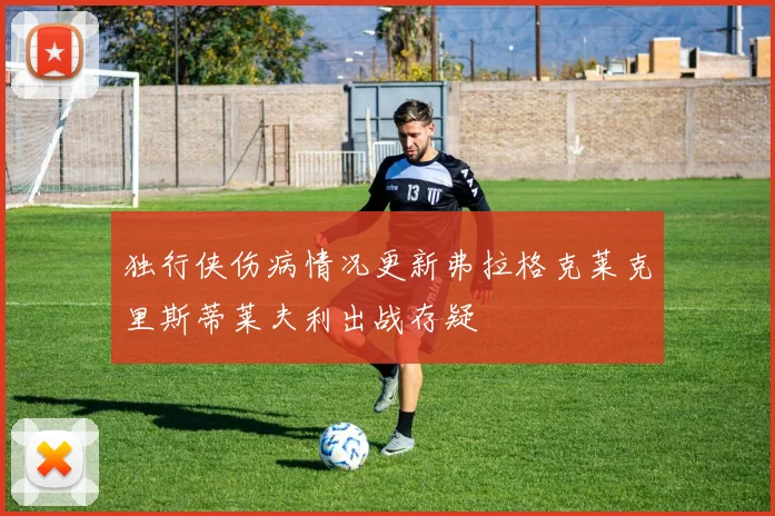 独行侠伤病情况更新弗拉格克莱克里斯蒂莱夫利出战存疑