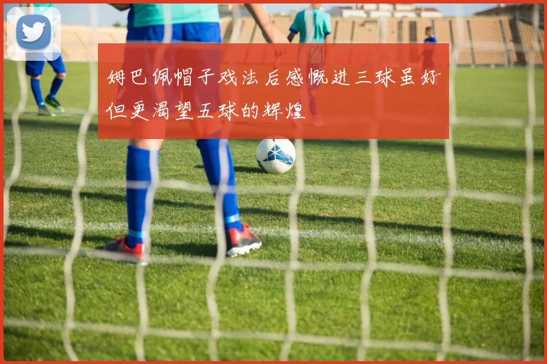 姆巴佩帽子戏法后感慨进三球虽好但更渴望五球的辉煌