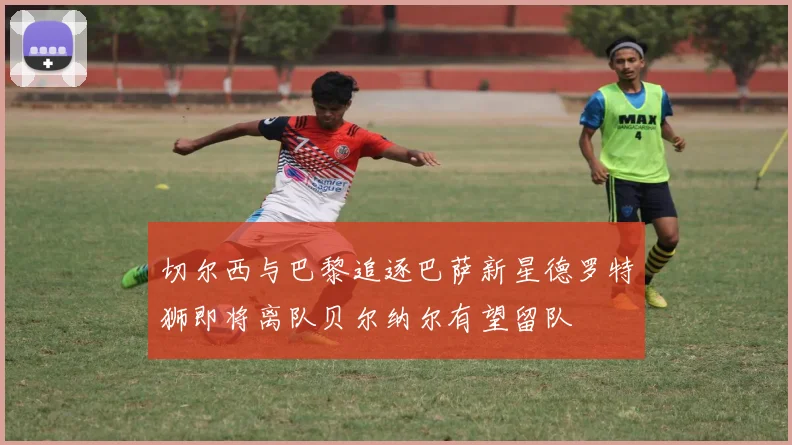 切尔西与巴黎追逐巴萨新星德罗特狮即将离队贝尔纳尔有望留队