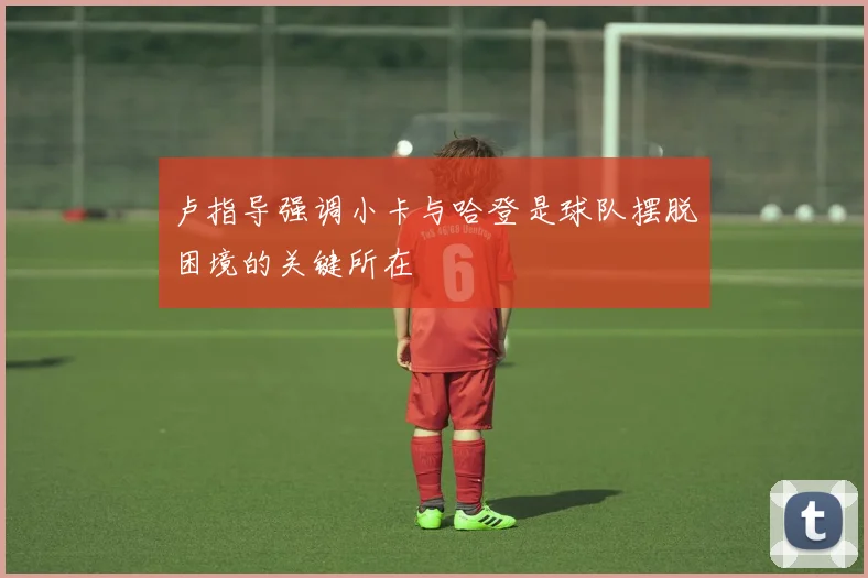 卢指导强调小卡与哈登是球队摆脱困境的关键所在