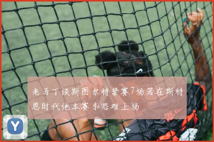 老马丁谈斯图尔特禁赛7场若在斯特恩时代他本赛季恐难上场