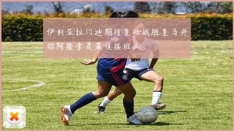 伊利亚拉门迪期待皇社战胜皇马并称阿隆索是最佳接班人