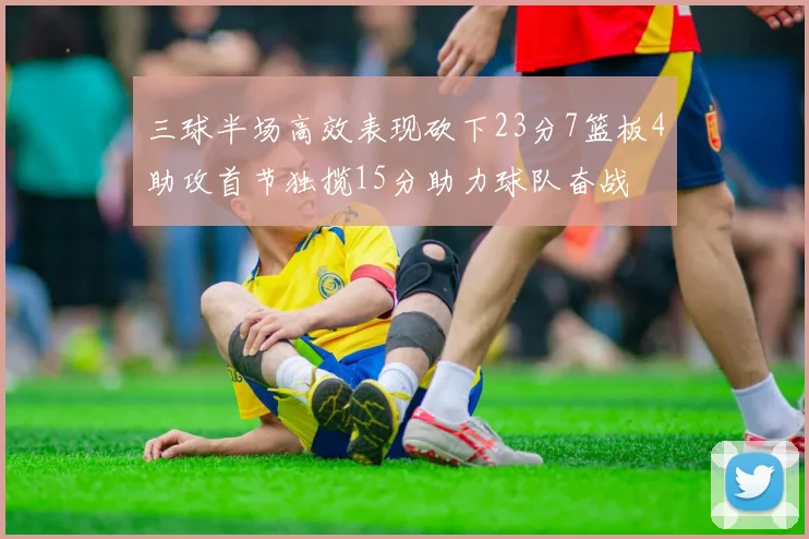 三球半场高效表现砍下23分7篮板4助攻首节独揽15分助力球队奋战
