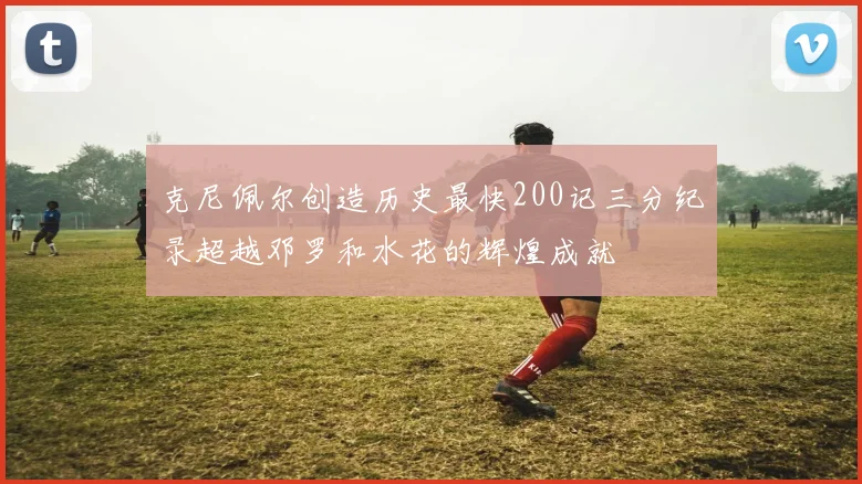 克尼佩尔创造历史最快200记三分纪录超越邓罗和水花的辉煌成就