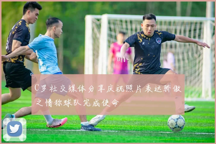 C罗社交媒体分享庆祝照片表达骄傲之情称球队完成使命