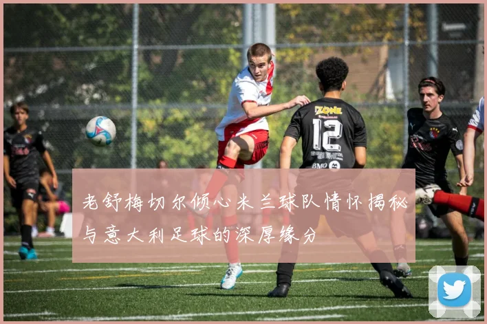 老舒梅切尔倾心米兰球队情怀揭秘与意大利足球的深厚缘分