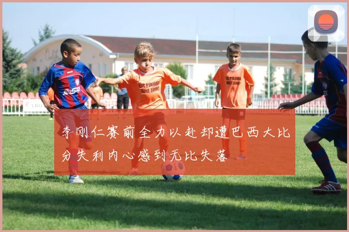 李刚仁赛前全力以赴却遭巴西大比分失利内心感到无比失落