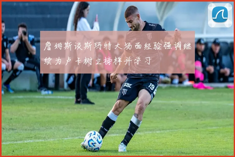 詹姆斯谈斯玛特大场面经验强调继续为卢卡树立榜样并学习